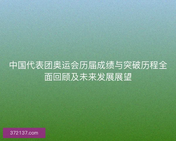 中国代表团奥运会历届成绩与突破历程全面回顾及未来发展展望