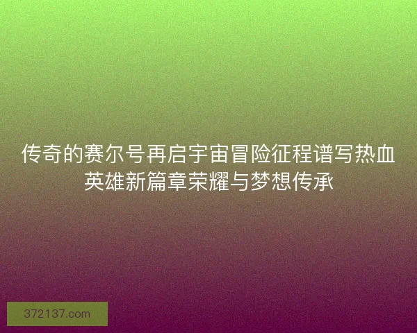传奇的赛尔号再启宇宙冒险征程谱写热血英雄新篇章荣耀与梦想传承