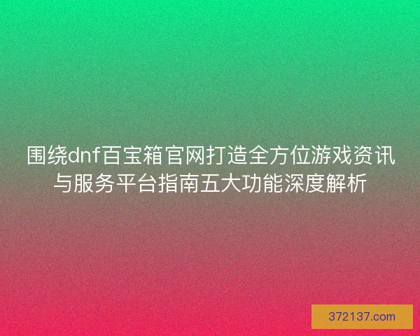 围绕dnf百宝箱官网打造全方位游戏资讯与服务平台指南五大功能深度解析