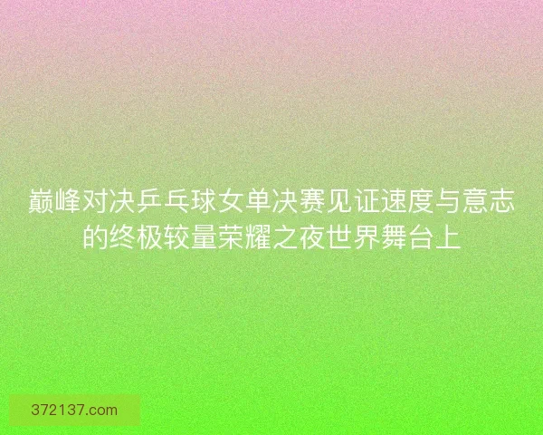 巅峰对决乒乓球女单决赛见证速度与意志的终极较量荣耀之夜世界舞台上