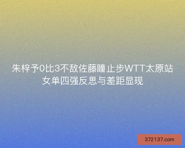 朱梓予0比3不敌佐藤瞳止步WTT太原站女单四强反思与差距显现