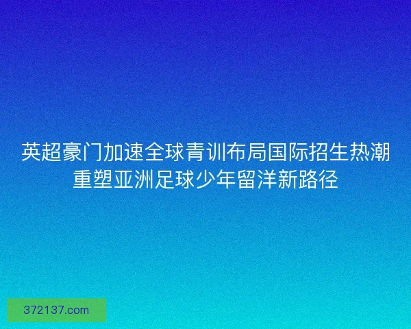 英超豪门加速全球青训布局国际招生热潮重塑亚洲足球少年留洋新路径