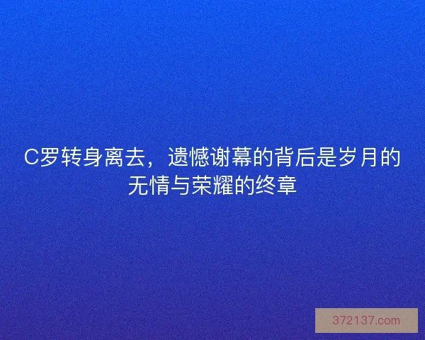 C罗转身离去，遗憾谢幕的背后是岁月的无情与荣耀的终章