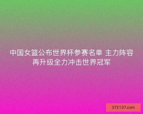 中国女篮公布世界杯参赛名单 主力阵容再升级全力冲击世界冠军